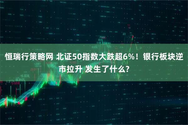 恒瑞行策略网 北证50指数大跌超6%！银行板块逆市拉升 发生了什么?