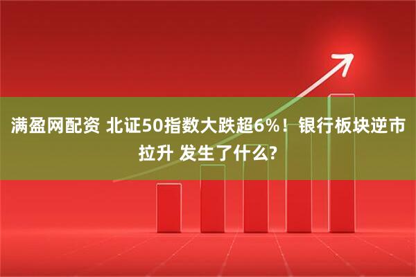 满盈网配资 北证50指数大跌超6%！银行板块逆市拉升 发生了什么?