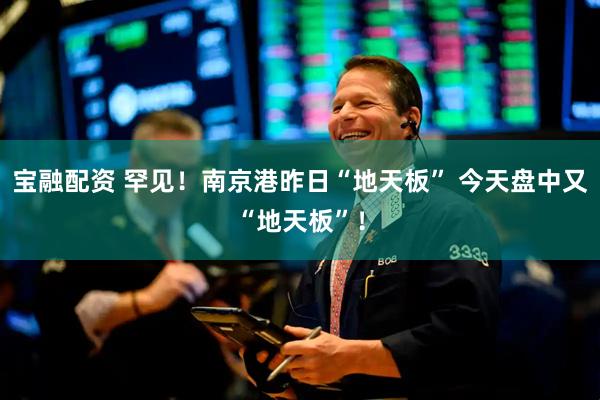 宝融配资 罕见！南京港昨日“地天板” 今天盘中又“地天板”！