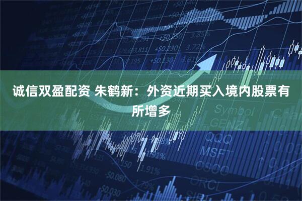 诚信双盈配资 朱鹤新：外资近期买入境内股票有所增多