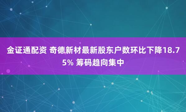 金证通配资 奇德新材最新股东户数环比下降18.75% 筹码趋向集中