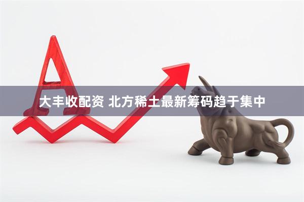 大丰收配资 北方稀土最新筹码趋于集中