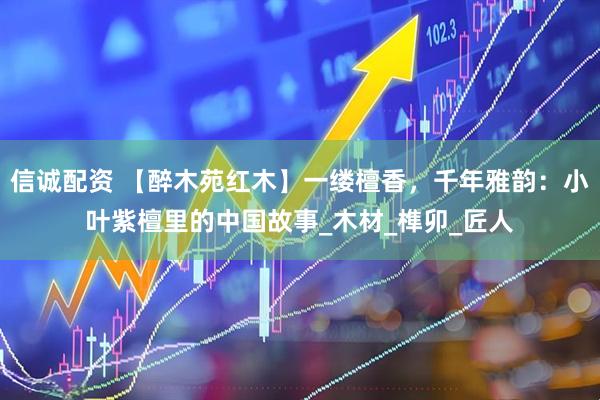 信诚配资 【醉木苑红木】一缕檀香，千年雅韵：小叶紫檀里的中国故事_木材_榫卯_匠人