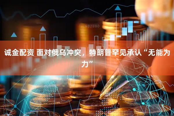 诚金配资 面对俄乌冲突，特朗普罕见承认“无能为力”