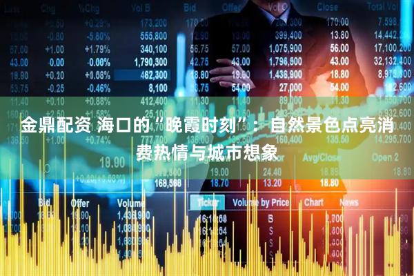 金鼎配资 海口的“晚霞时刻”：自然景色点亮消费热情与城市想象