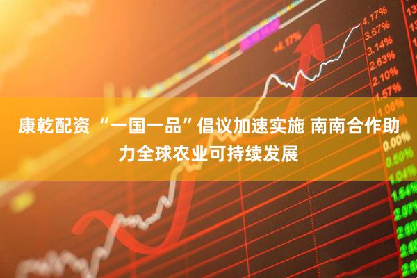 康乾配资 “一国一品”倡议加速实施 南南合作助力全球农业可持续发展