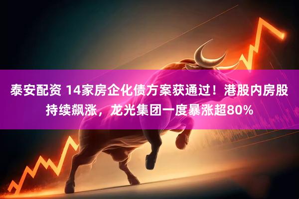 泰安配资 14家房企化债方案获通过！港股内房股持续飙涨，龙光集团一度暴涨超80%