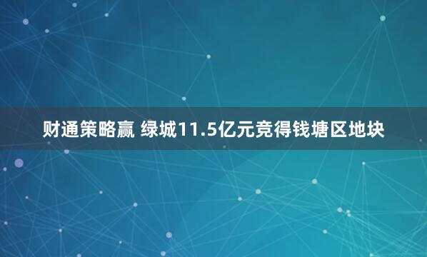 财通策略赢 绿城11.5亿元竞得钱塘区地块