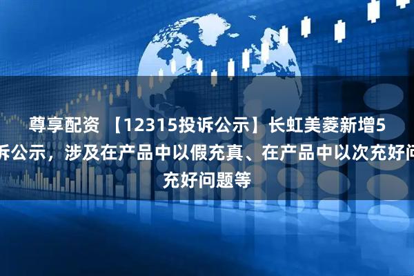 尊享配资 【12315投诉公示】长虹美菱新增5件投诉公示，涉及在产品中以假充真、在产品中以次充好问题等