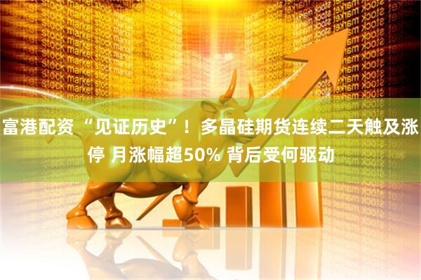 富港配资 “见证历史”！多晶硅期货连续二天触及涨停 月涨幅超50% 背后受何驱动