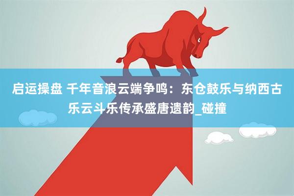 启运操盘 千年音浪云端争鸣：东仓鼓乐与纳西古乐云斗乐传承盛唐遗韵_碰撞