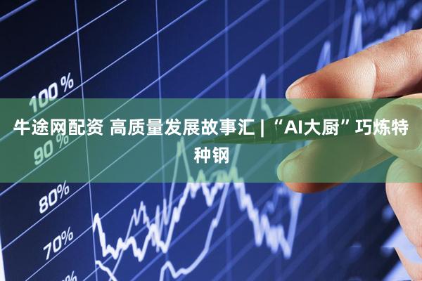 牛途网配资 高质量发展故事汇 | “AI大厨”巧炼特种钢
