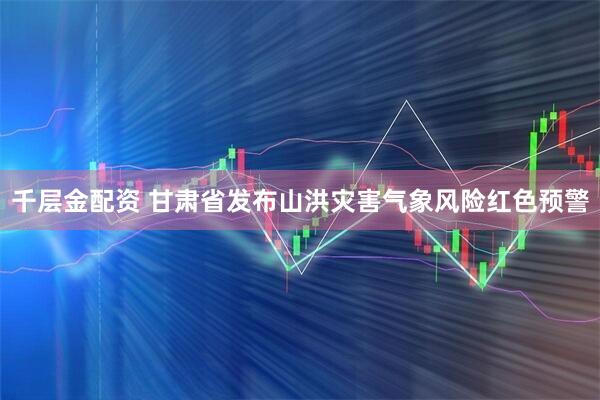 千层金配资 甘肃省发布山洪灾害气象风险红色预警