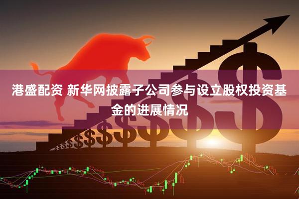 港盛配资 新华网披露子公司参与设立股权投资基金的进展情况