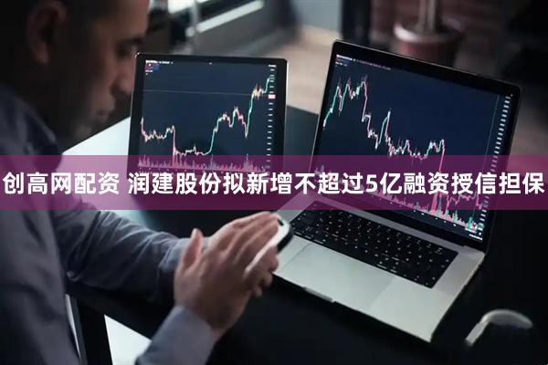 创高网配资 润建股份拟新增不超过5亿融资授信担保
