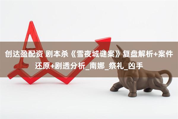 创达盈配资 剧本杀《雪夜城谜案》复盘解析+案件还原+剧透分析_南娜_祭礼_凶手