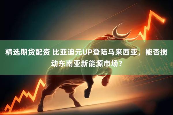 精选期货配资 比亚迪元UP登陆马来西亚，能否搅动东南亚新能源市场？