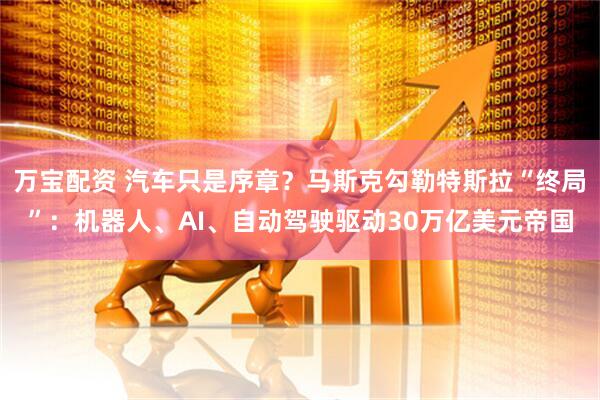 万宝配资 汽车只是序章？马斯克勾勒特斯拉“终局”：机器人、AI、自动驾驶驱动30万亿美元帝国
