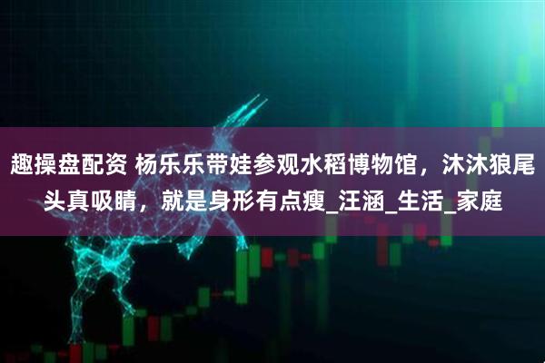 趣操盘配资 杨乐乐带娃参观水稻博物馆，沐沐狼尾头真吸睛，就是身形有点瘦_汪涵_生活_家庭