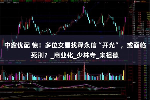 中鑫优配 惊！多位女星找释永信“开光”，或面临死刑？_商业化_少林寺_宋祖德