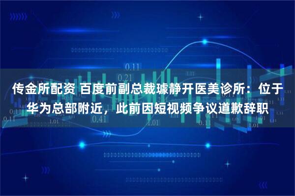 传金所配资 百度前副总裁璩静开医美诊所：位于华为总部附近，此前因短视频争议道歉辞职