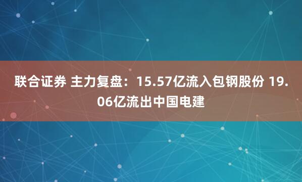 联合证券 主力复盘：15.57亿流入包钢股份 19.06亿流出中国电建