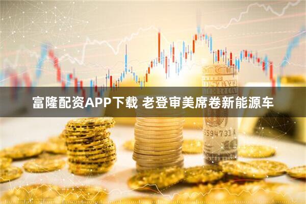 富隆配资APP下载 老登审美席卷新能源车